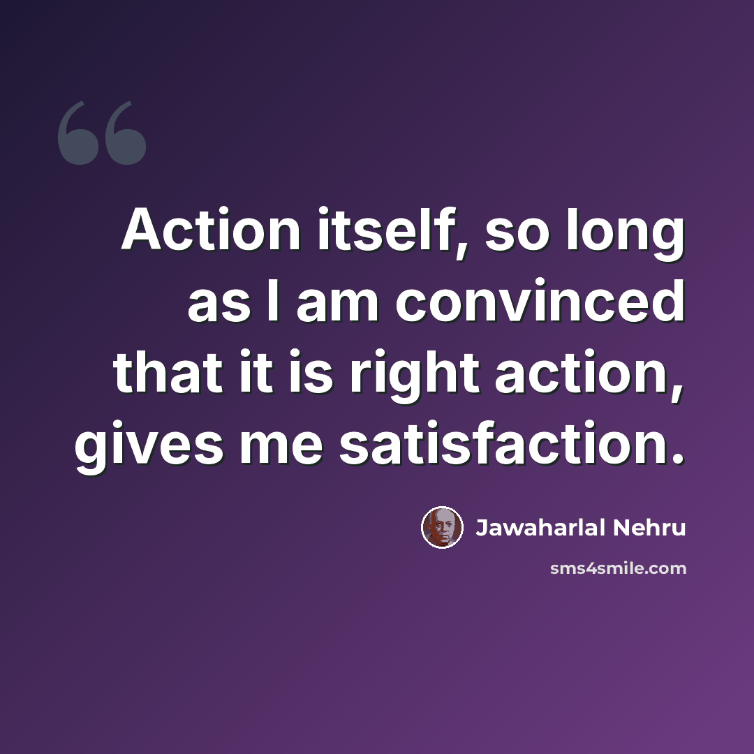 “Action itself, so long as I am convinced that it is right action, gives me satisfaction.” quote by Jawaharlal Nehru