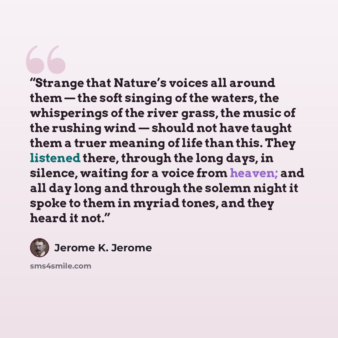 “Strange that Nature’s voices all around them — the soft singing of the waters, the whisperings of the river grass, the music of the rushing wind — should not have taught them a truer meaning of life than this. They listened there, through the long days, in silence, waiting for a voice from heaven…” quote by Jerome K. Jerome