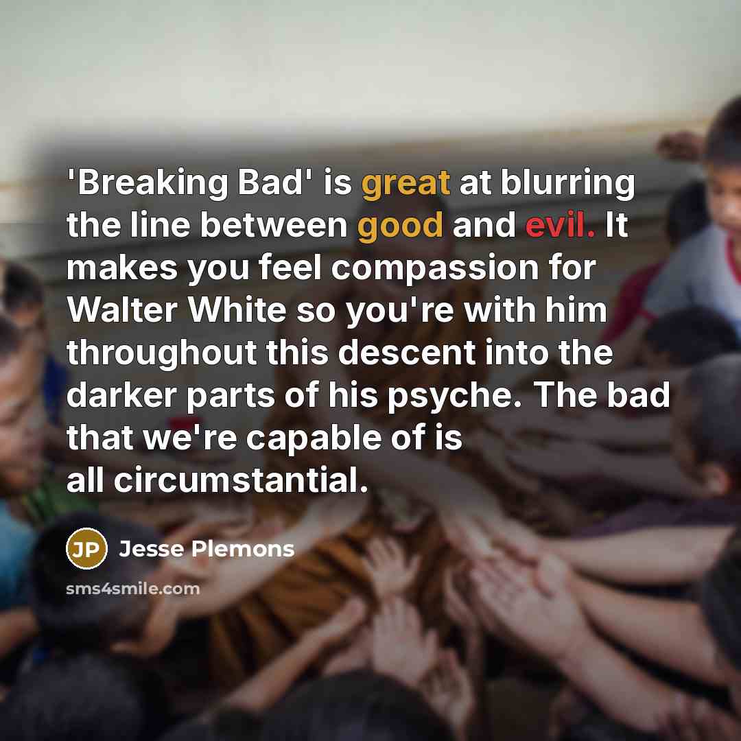 “'Breaking Bad' is great at blurring the line between good and evil. It makes you feel compassion for Walter White so you're with him throughout this descent into the darker parts of his psyche. The bad that we're capable of is all circumstantial.” quote by Jesse Plemons