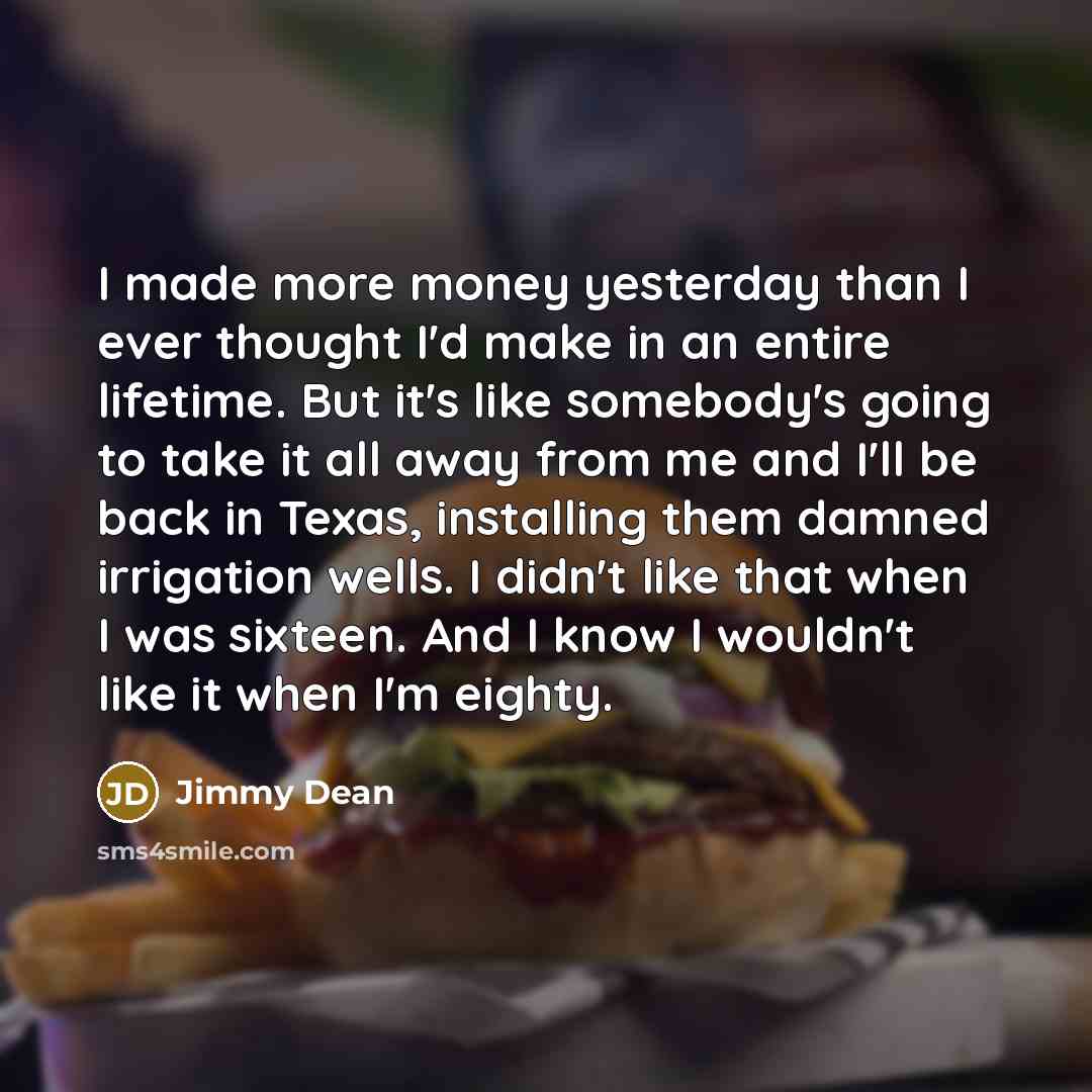 “I made more money yesterday than I ever thought I'd make in an entire lifetime. But it's like somebody's going to take it all away from me and I'll be back in Texas, installing them damned irrigation wells. I didn't like that when I was sixteen. And I know I wouldn't like it when I'm eighty.” quote by Jimmy Dean
