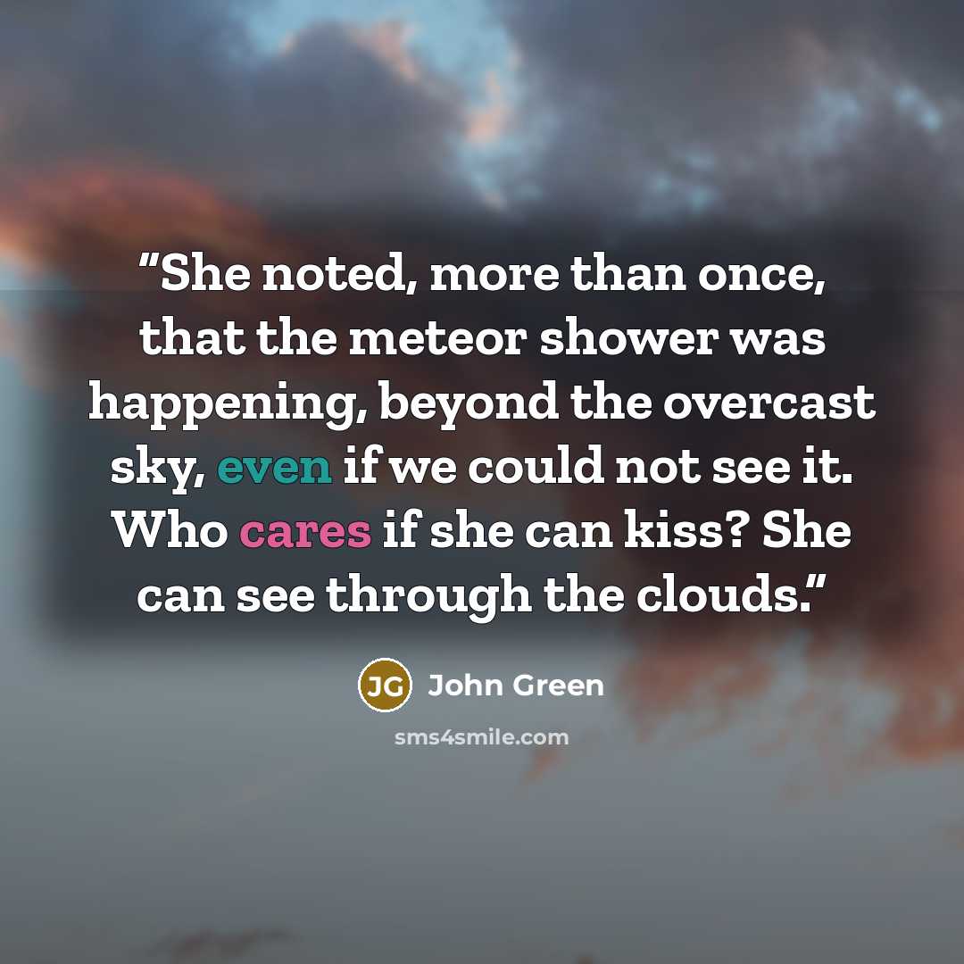 “She noted, more than once, that the meteor shower was happening, beyond the overcast sky, even if we could not see it. Who cares if she can kiss? She can see through the clouds.” quote by John Green