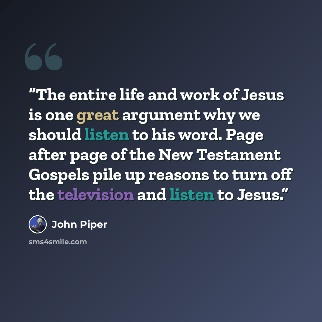 “The entire life and work of Jesus is one great argument why we should listen to his word. Page after page of the New Testament Gospels pile up reasons to turn off the television and listen to Jesus.” quote by John Piper
