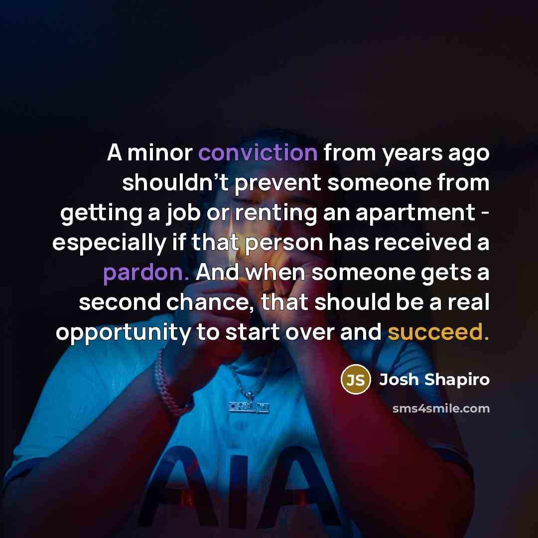 “A minor conviction from years ago shouldn't prevent someone from getting a job or renting an apartment - especially if that person has received a pardon. And when someone gets a second chance, that should be a real opportunity to start over and succeed.” quote by Josh Shapiro