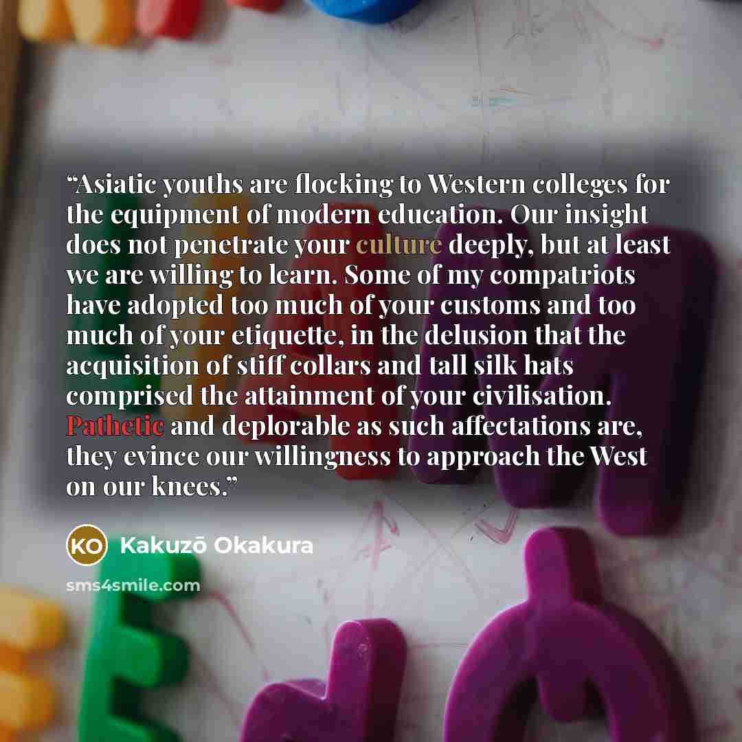 “Asiatic youths are flocking to Western colleges for the equipment of modern education. Our insight does not penetrate your culture deeply, but at least we are willing to learn. Some of my compatriots have adopted too much of your customs and too much of your etiquette, in the delusion that the…” quote by Kakuzō Okakura