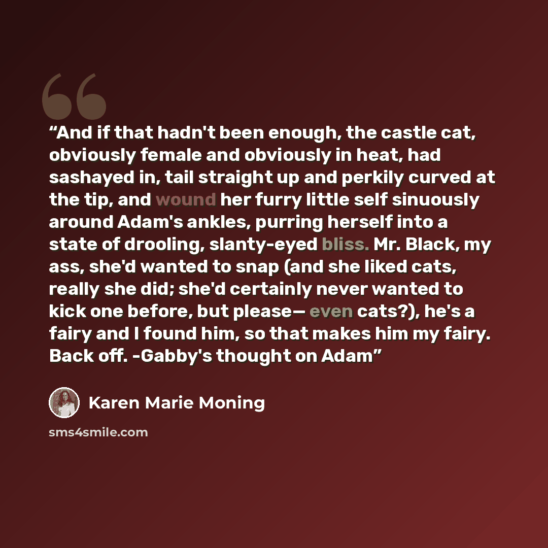 “And if that hadn't been enough, the castle cat, obviously female and obviously in heat, had sashayed in, tail straight up and perkily curved at the tip, and wound her furry little self sinuously around Adam's ankles, purring herself into a state of drooling, slanty-eyed bliss. Mr. Black, my ass…” quote by Karen Marie Moning