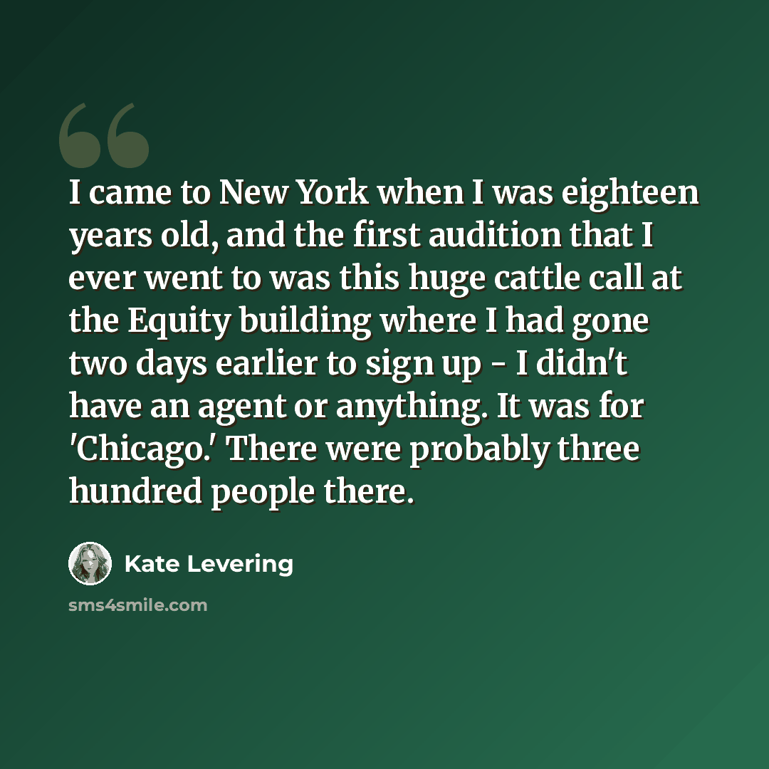 “I came to New York when I was eighteen years old, and the first audition that I ever went to was this huge cattle call at the Equity building where I had gone two days earlier to sign up - I didn't have an agent or anything. It was for 'Chicago.' There were probably three hundred people there.” quote by Kate Levering