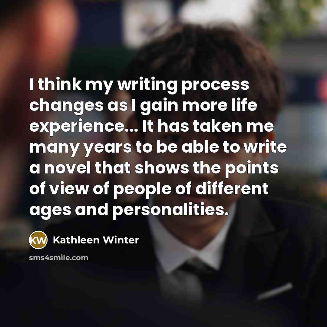 “I think my writing process changes as I gain more life experience... It has taken me many years to be able to write a novel that shows the points of view of people of different ages and personalities.” quote by Kathleen Winter