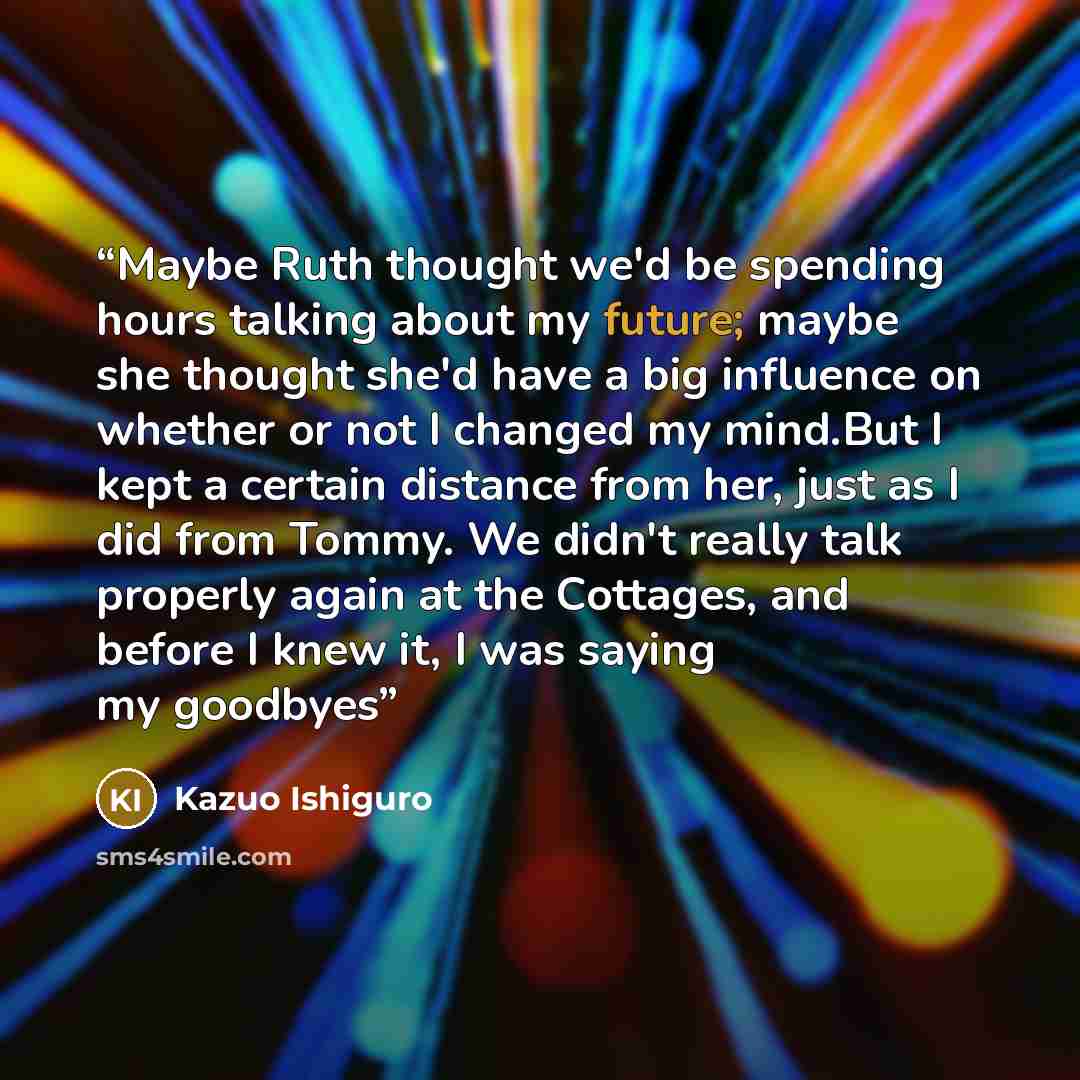 “Maybe Ruth thought we'd be spending hours talking about my future; maybe she thought she'd have a big influence on whether or not I changed my mind.But I kept a certain distance from her, just as I did from Tommy. We didn't really talk properly again at the Cottages, and before I knew it, I was…” quote by Kazuo Ishiguro