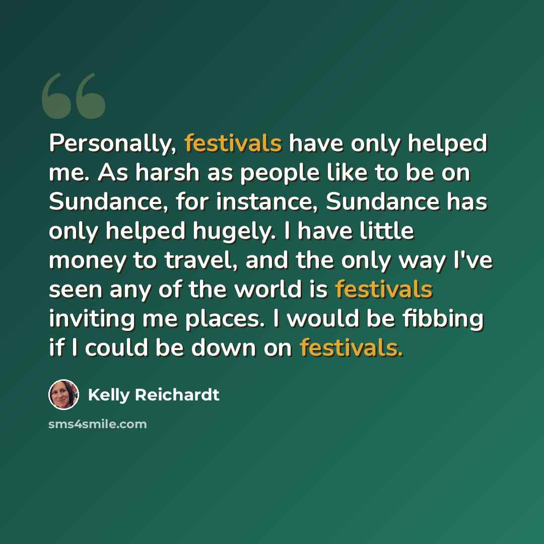 “Personally, festivals have only helped me. As harsh as people like to be on Sundance, for instance, Sundance has only helped hugely. I have little money to travel, and the only way I've seen any of the world is festivals inviting me places. I would be fibbing if I could be down on festivals.” quote by Kelly Reichardt