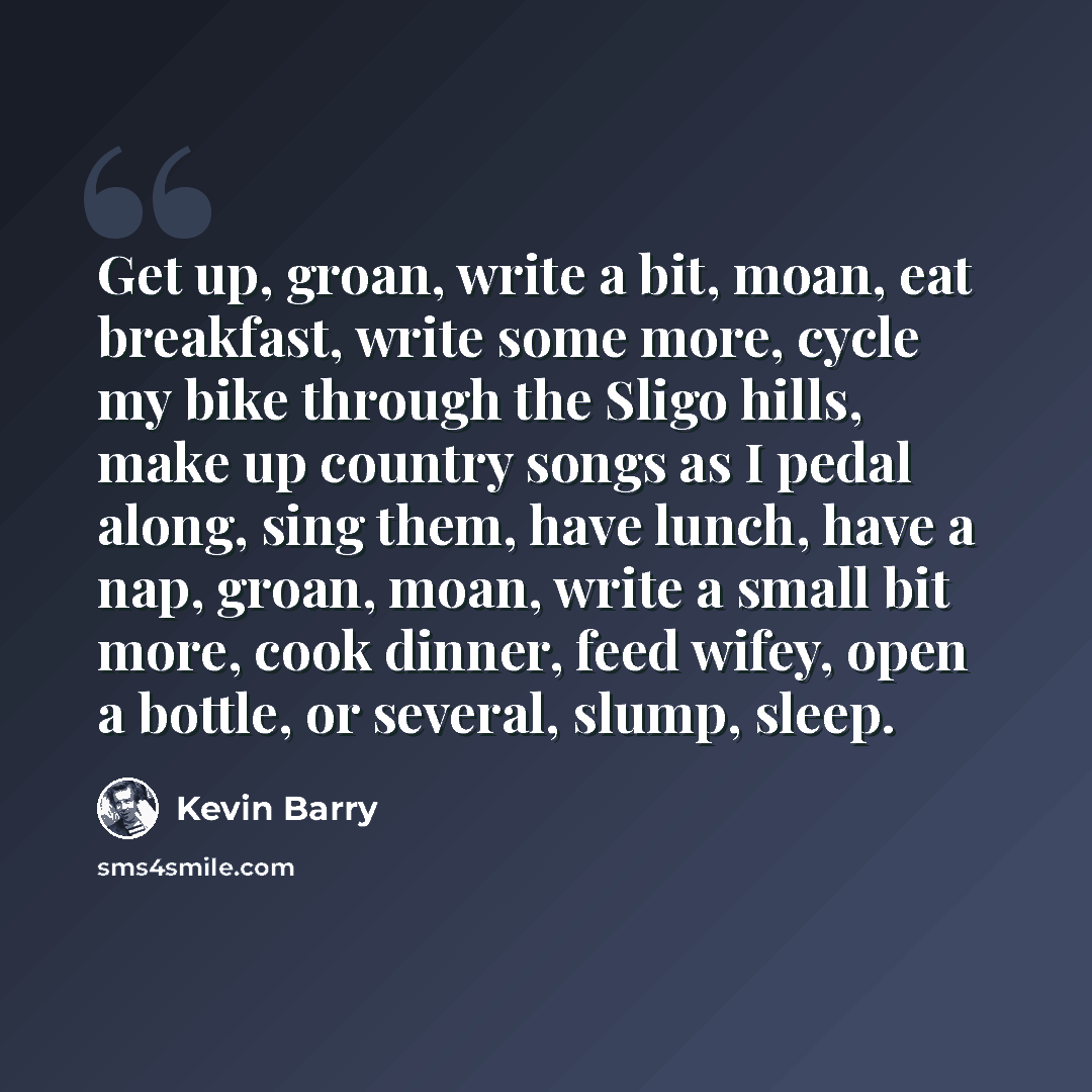 “Get up, groan, write a bit, moan, eat breakfast, write some more, cycle my bike through the Sligo hills, make up country songs as I pedal along, sing them, have lunch, have a nap, groan, moan, write a small bit more, cook dinner, feed wifey, open a bottle, or several, slump, sleep.” quote by Kevin Barry