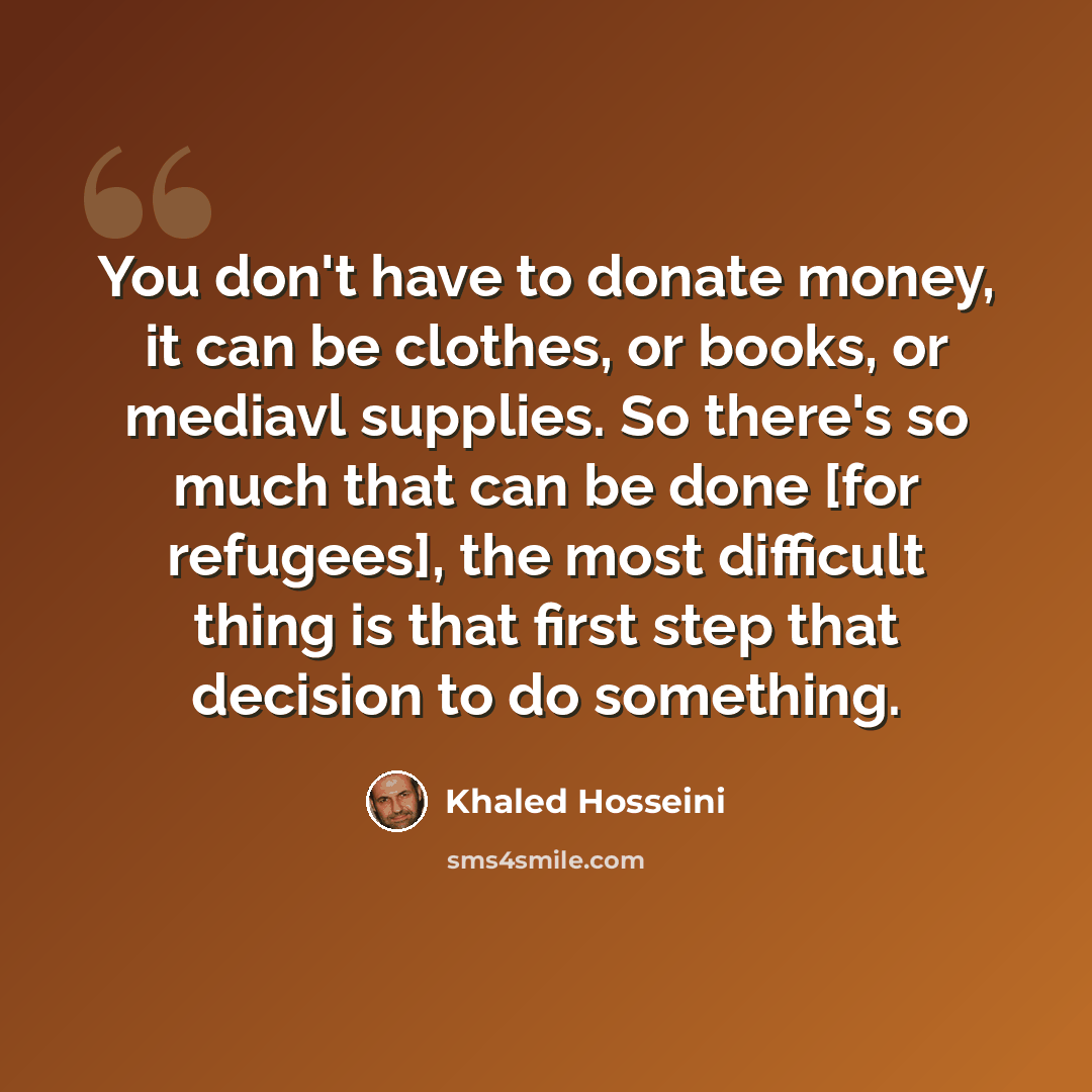“You don't have to donate money, it can be clothes, or books, or mediavl supplies. So there's so much that can be done [for refugees], the most difficult thing is that first step that decision to do something.” quote by Khaled Hosseini
