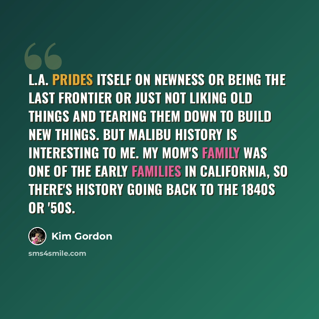 “L.A. prides itself on newness or being the last frontier or just not liking old things and tearing them down to build new things. But Malibu history is interesting to me. My mom's family was one of the early families in California, so there's history going back to the 1840s or '50s.” quote by Kim Gordon