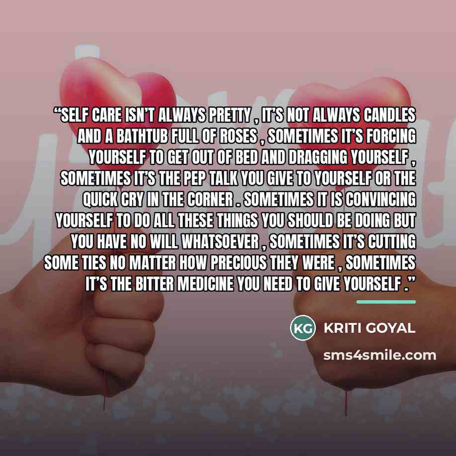 “Self care isn’t always pretty , it’s not always candles and a bathtub full of roses , sometimes it’s forcing yourself to get out of bed and dragging yourself , sometimes it’s the pep talk you give to yourself or the quick cry in the corner . sometimes it is convincing yourself to do all these…” quote by Kriti Goyal