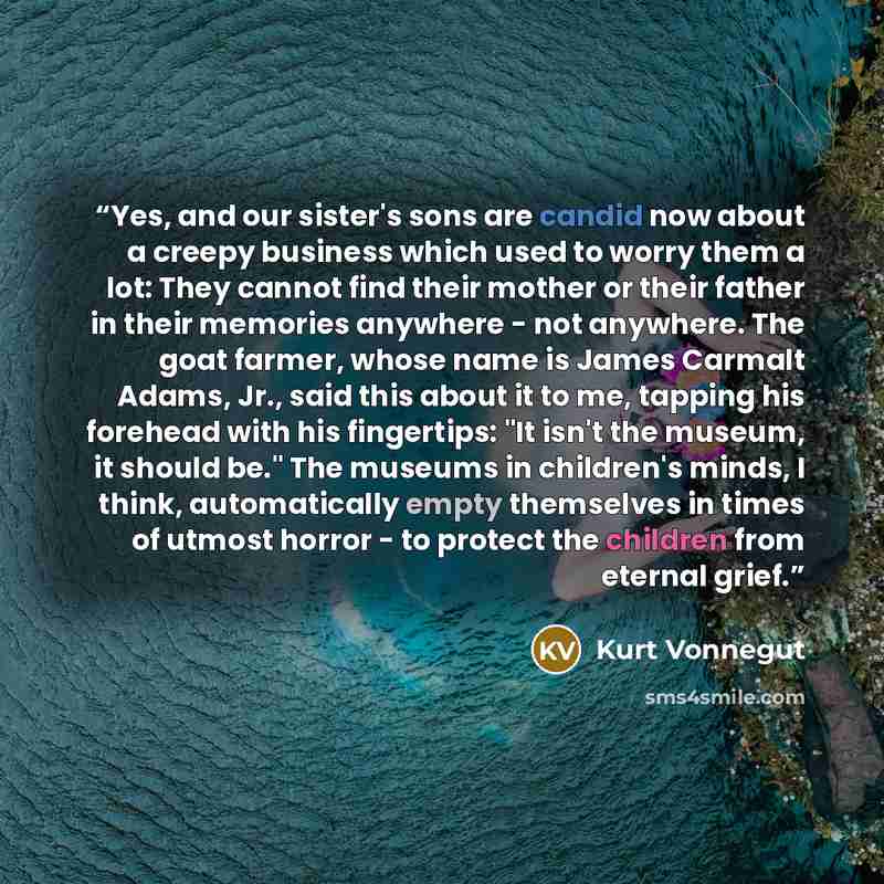 “Yes, and our sister's sons are candid now about a creepy business which used to worry them a lot: They cannot find their mother or their father in their memories anywhere - not anywhere. The goat farmer, whose name is James Carmalt Adams, Jr., said this about it to me, tapping his forehead with…” quote by Kurt Vonnegut