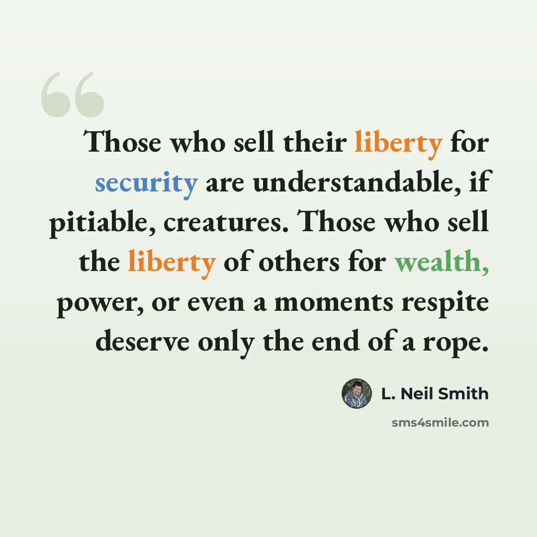 “Those who sell their liberty for security are understandable, if pitiable, creatures. Those who sell the liberty of others for wealth, power, or even a moments respite deserve only the end of a rope.” quote by L. Neil Smith