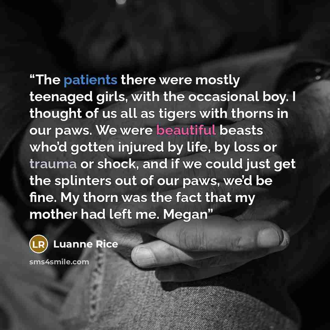 “The patients there were mostly teenaged girls, with the occasional boy. I thought of us all as tigers with thorns in our paws. We were beautiful beasts who’d gotten injured by life, by loss or trauma or shock, and if we could just get the splinters out of our paws, we’d be fine. My thorn was the…” quote by Luanne Rice