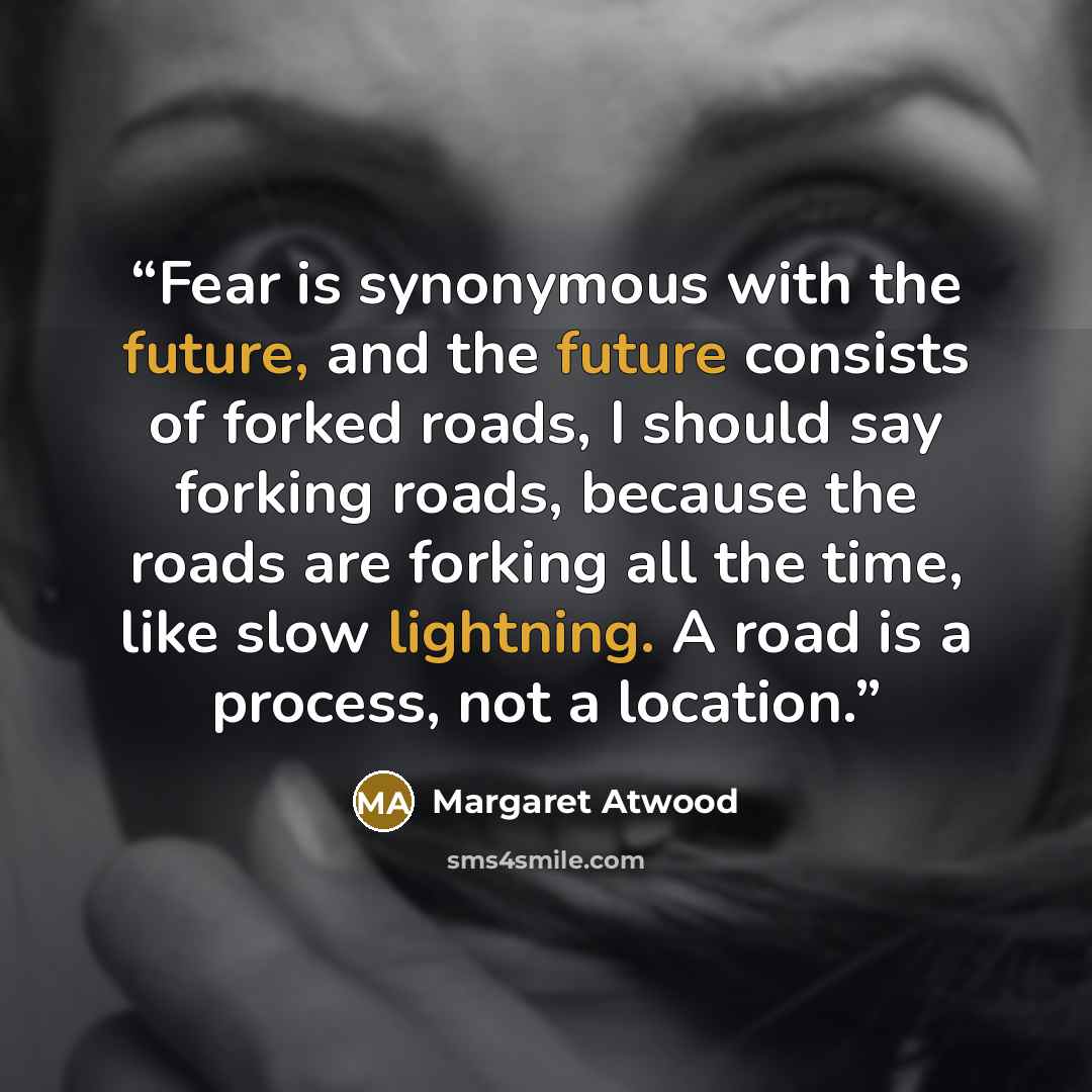 “Fear is synonymous with the future, and the future consists of forked roads, I should say forking roads, because the roads are forking all the time, like slow lightning. A road is a process, not a location.” quote by Margaret Atwood