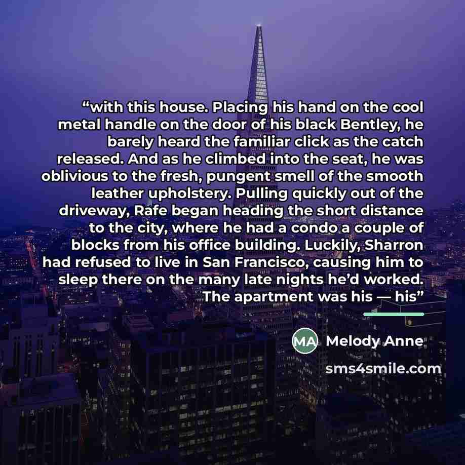 “with this house. Placing his hand on the cool metal handle on the door of his black Bentley, he barely heard the familiar click as the catch released. And as he climbed into the seat, he was oblivious to the fresh, pungent smell of the smooth leather upholstery. Pulling quickly out of the…” quote by Melody Anne