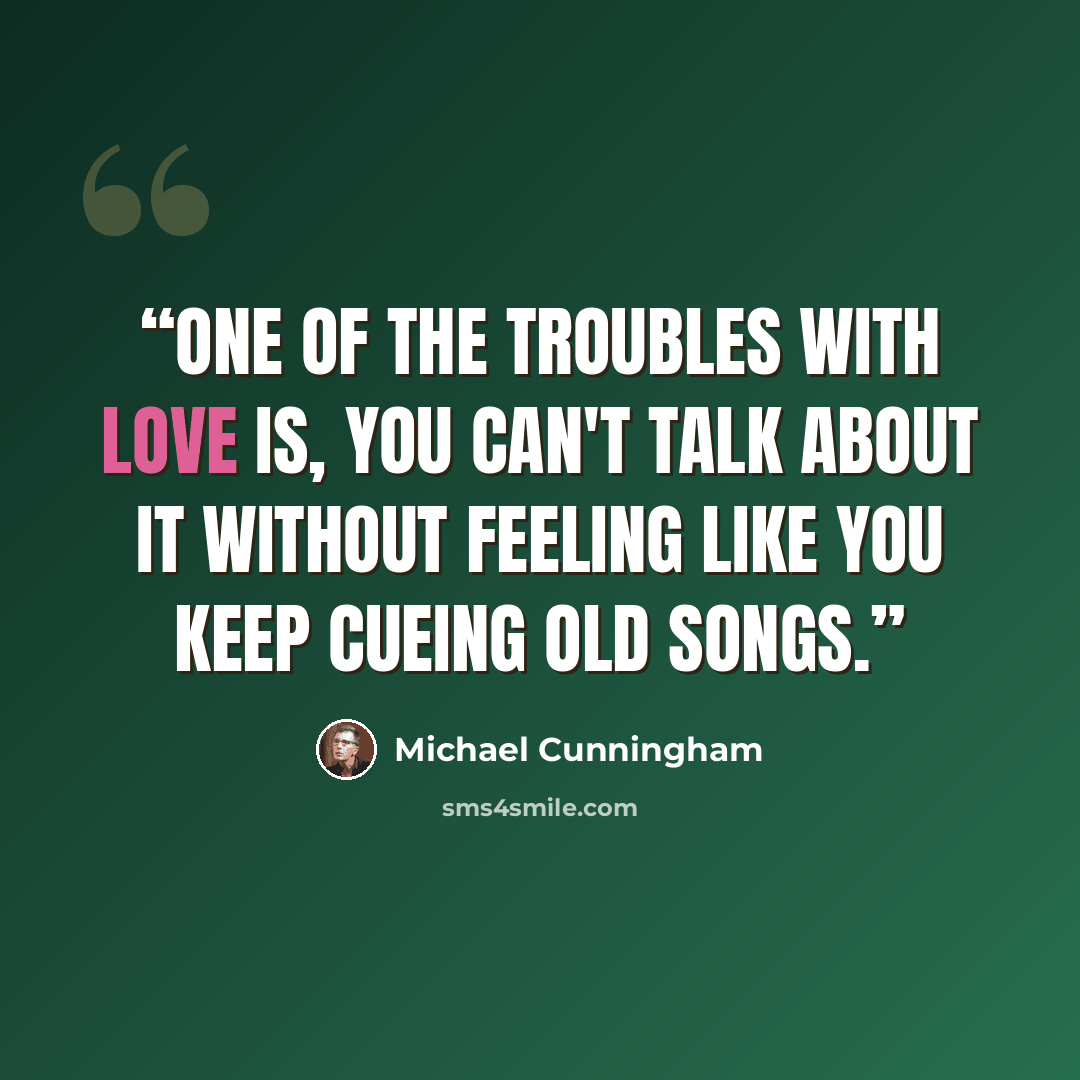 “One of the troubles with love is, you can't talk about it without feeling like you keep cueing old songs.” quote by Michael Cunningham