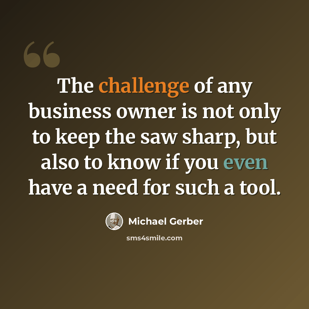 “The challenge of any business owner is not only to keep the saw sharp, but also to know if you even have a need for such a tool.” quote by Michael Gerber