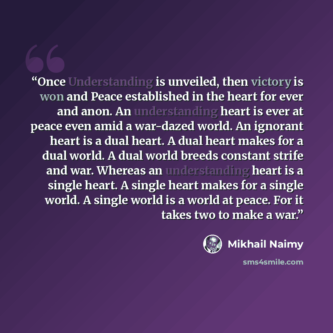 “Once Understanding is unveiled, then victory is won and Peace established in the heart for ever and anon. An understanding heart is ever at peace even amid a war-dazed world. An ignorant heart is a dual heart. A dual heart makes for a dual world. A dual world breeds constant strife and war…” quote by Mikhail Naimy