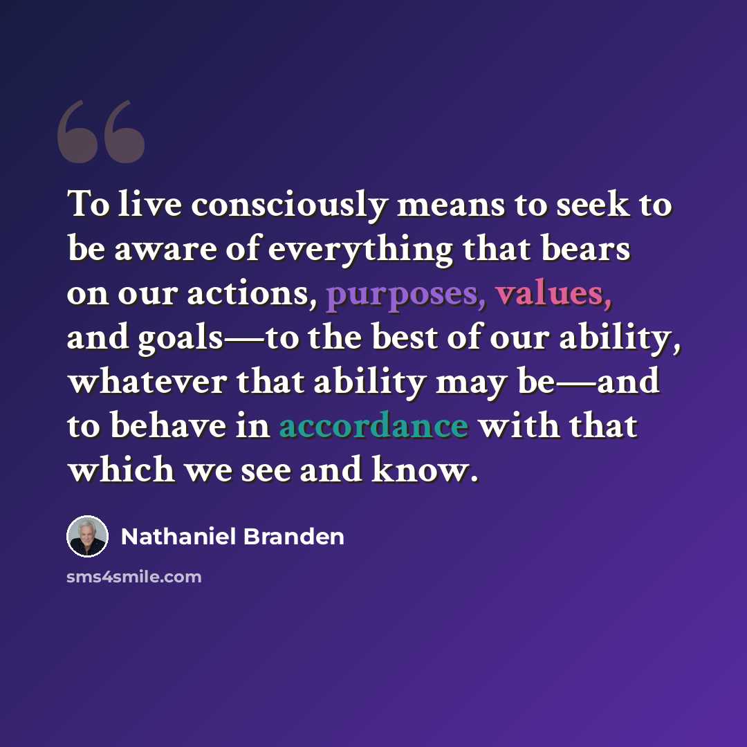 “To live consciously means to seek to be aware of everything that bears on our actions, purposes, values, and goals—to the best of our ability, whatever that ability may be—and to behave in accordance with that which we see and know.” quote by Nathaniel Branden