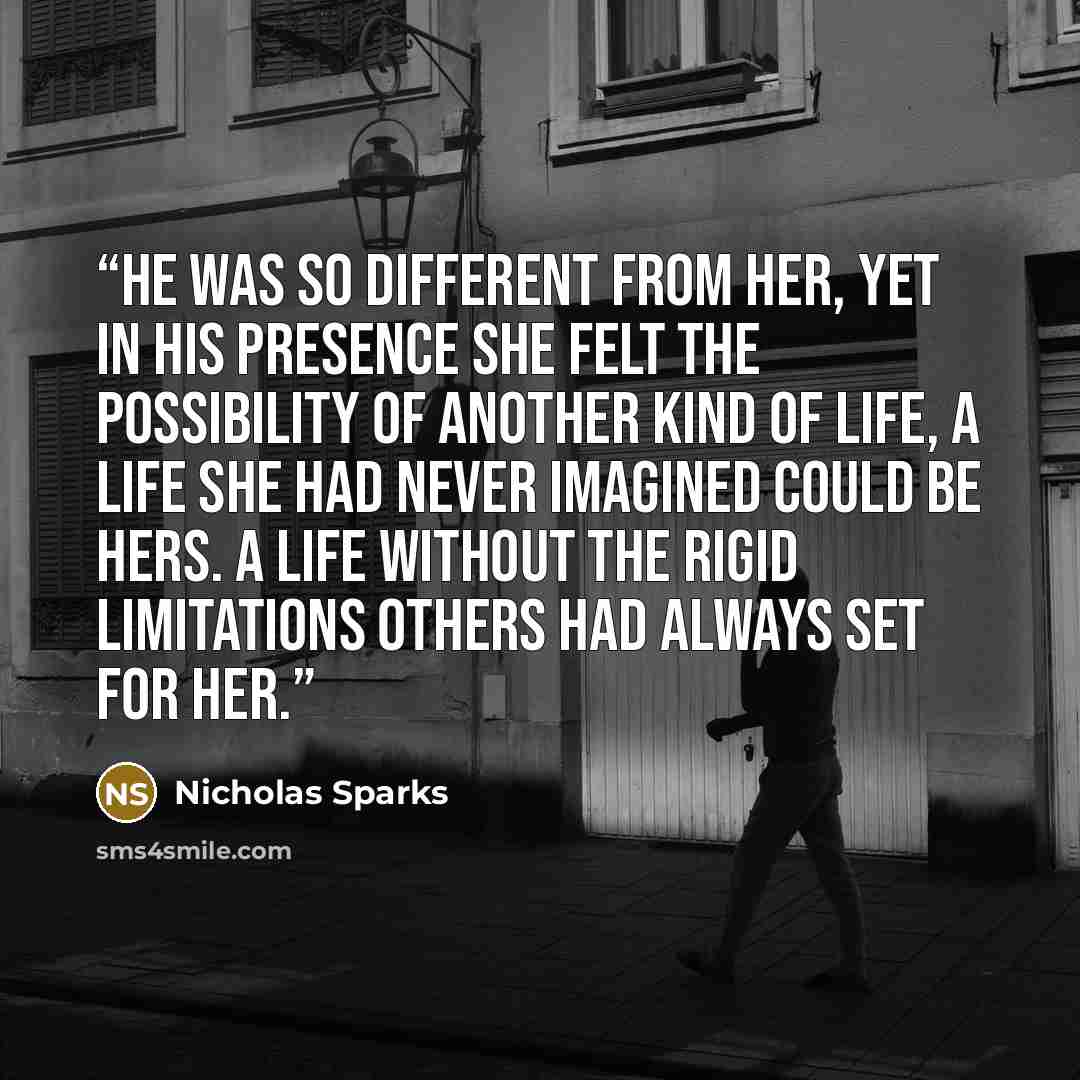 “He was so different from her, yet in his presence she felt the possibility of another kind of life, a life she had never imagined could be hers. A life without the rigid limitations others had always set for her.” quote by Nicholas Sparks