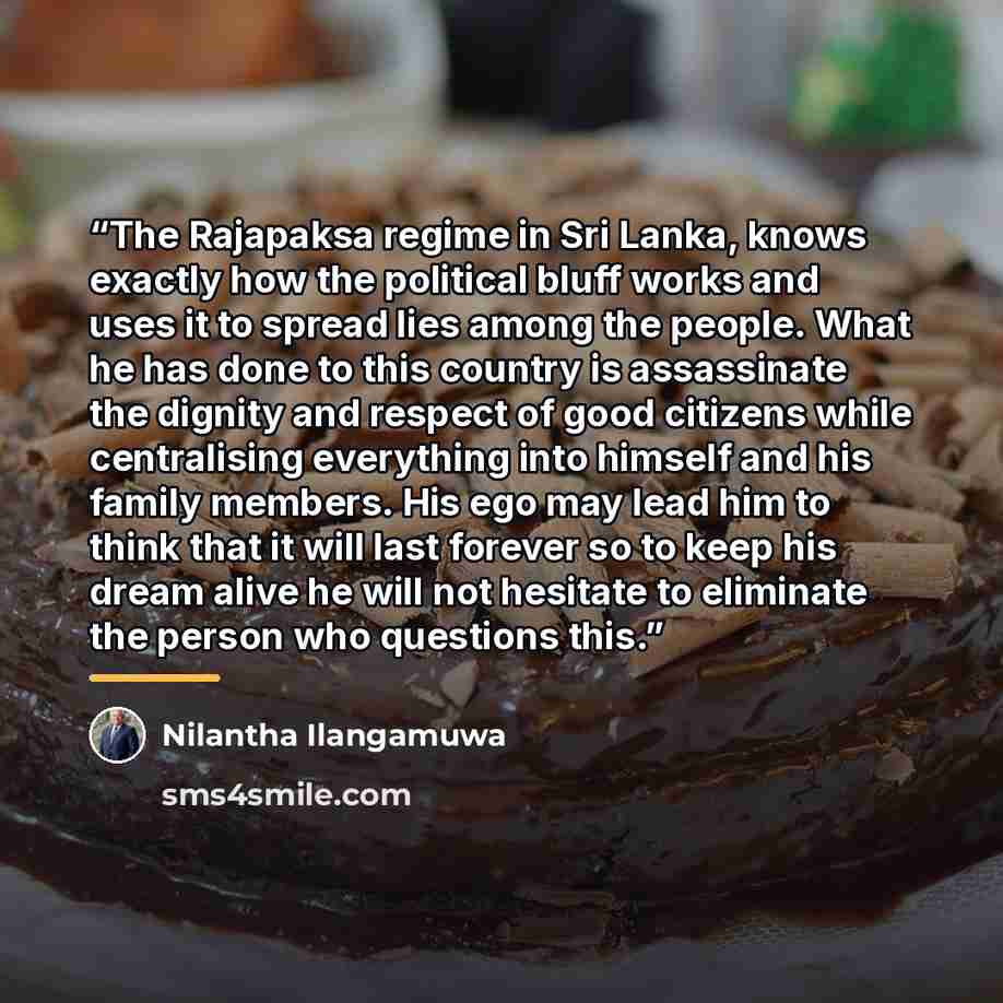 “The Rajapaksa regime in Sri Lanka, knows exactly how the political bluff works and uses it to spread lies among the people. What he has done to this country is assassinate the dignity and respect of good citizens while centralising everything into himself and his family members. His ego may lead…” quote by Nilantha Ilangamuwa