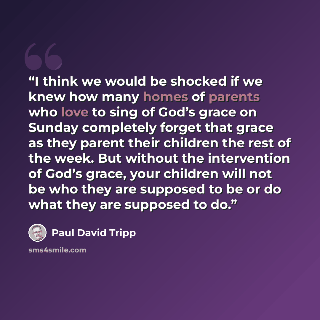 “I think we would be shocked if we knew how many homes of parents who love to sing of God’s grace on Sunday completely forget that grace as they parent their children the rest of the week. But without the intervention of God’s grace, your children will not be who they are supposed to be or do what…” quote by Paul David Tripp
