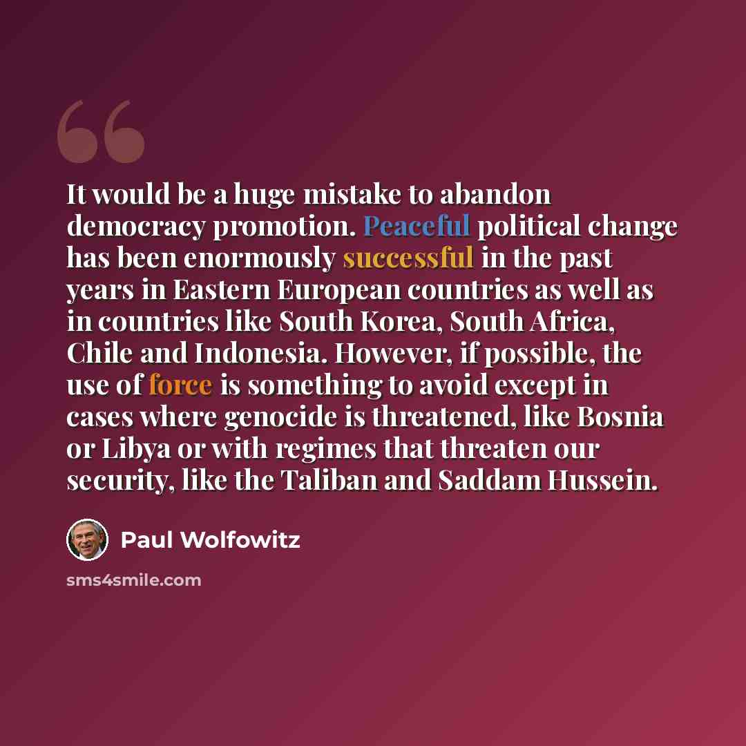 “It would be a huge mistake to abandon democracy promotion. Peaceful political change has been enormously successful in the past years in Eastern European countries as well as in countries like South Korea, South Africa, Chile and Indonesia. However, if possible, the use of force is something to…” quote by Paul Wolfowitz