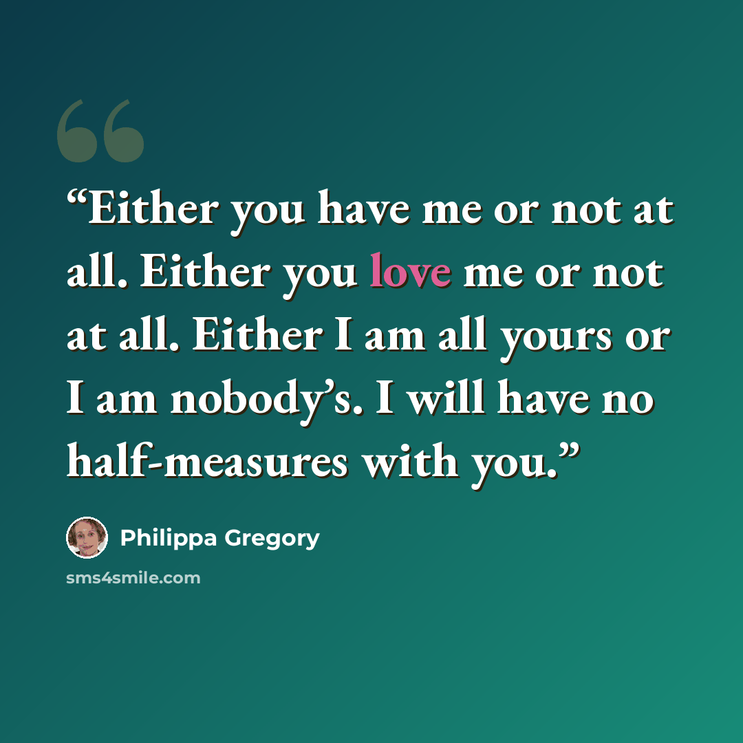 “Either you have me or not at all. Either you love me or not at all. Either I am all yours or I am nobody’s. I will have no half-measures with you.” quote by Philippa Gregory