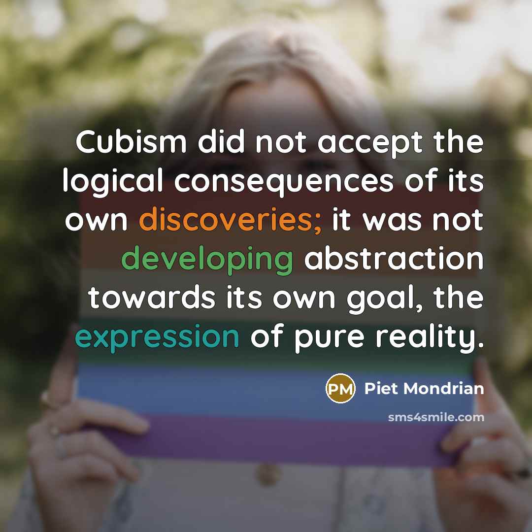 “Cubism did not accept the logical consequences of its own discoveries; it was not developing abstraction towards its own goal, the expression of pure reality.” quote by Piet Mondrian