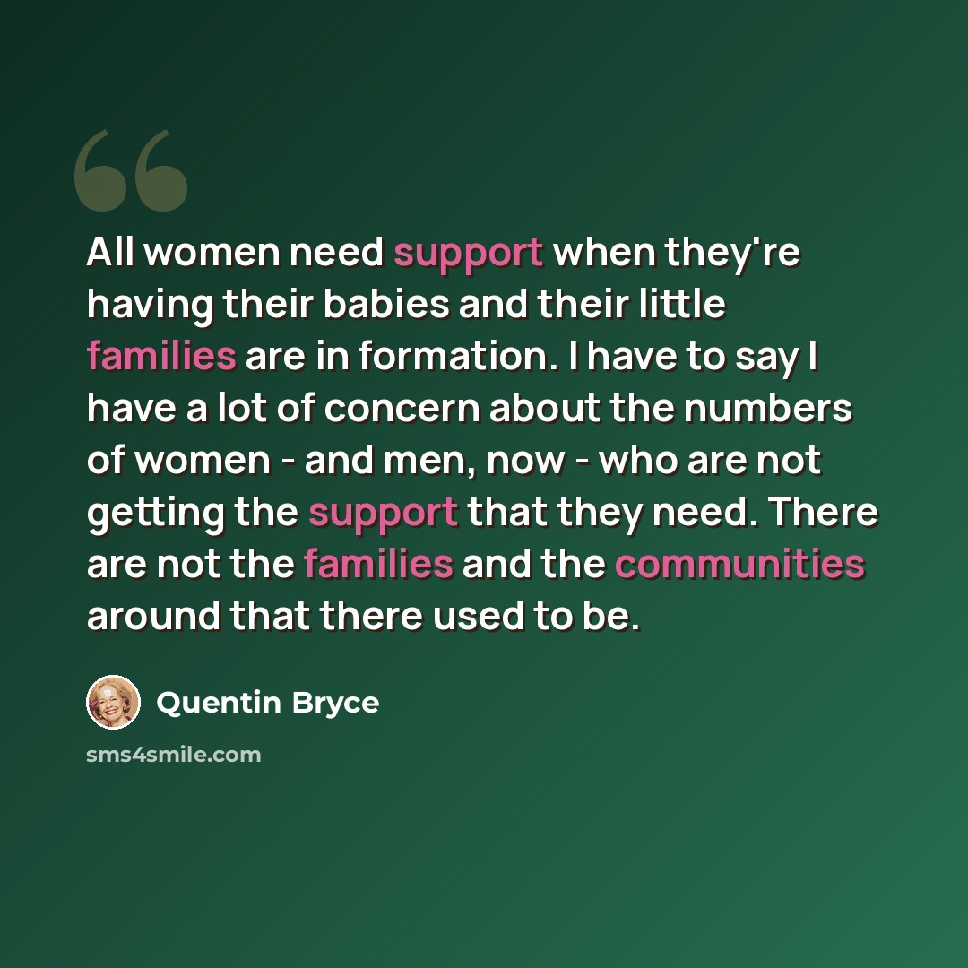 “All women need support when they're having their babies and their little families are in formation. I have to say I have a lot of concern about the numbers of women - and men, now - who are not getting the support that they need. There are not the families and the communities around that there…” quote by Quentin Bryce
