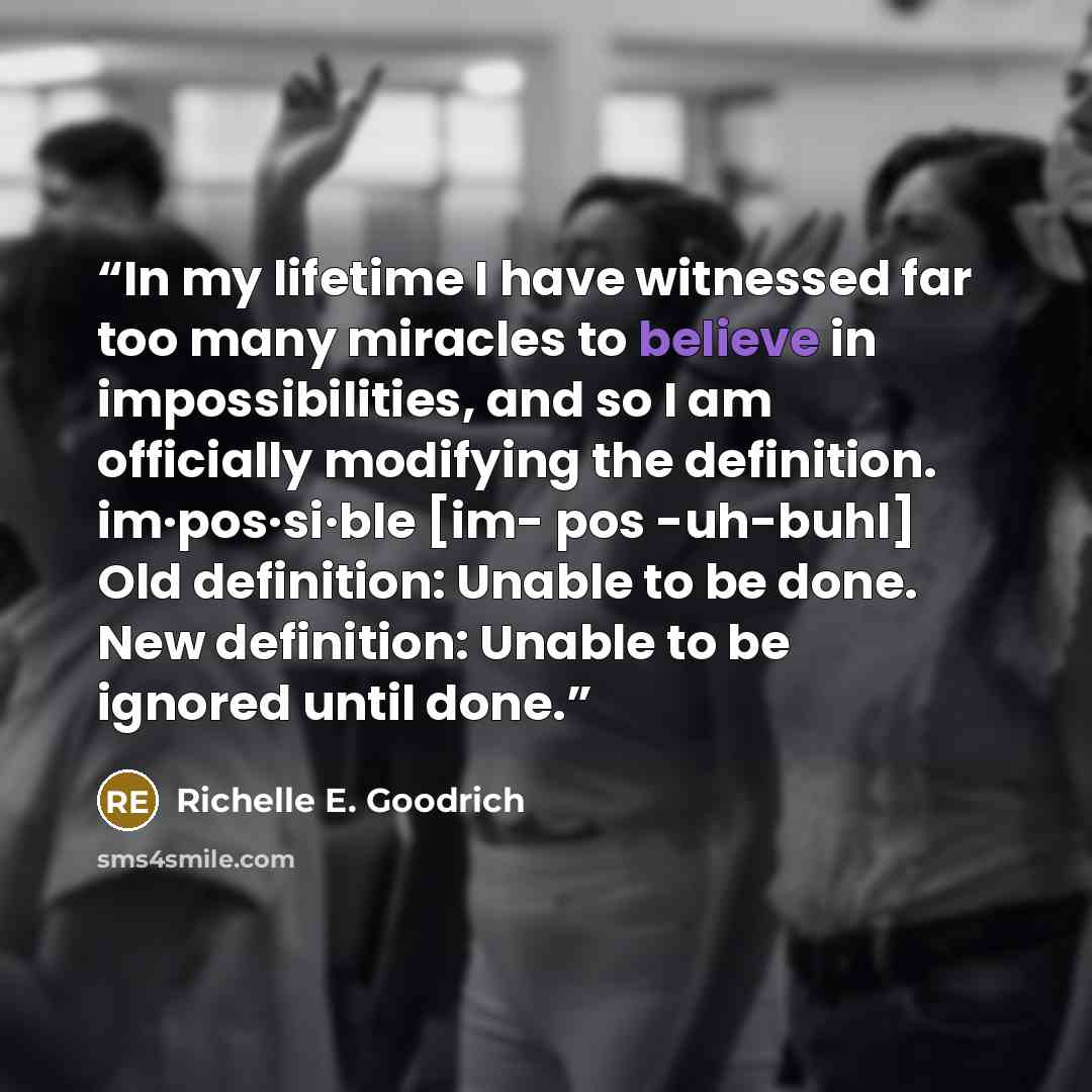 “In my lifetime I have witnessed far too many miracles to believe in impossibilities, and so I am officially modifying the definition. im·pos·si·ble [im- pos -uh-buhl] Old definition: Unable to be done. New definition: Unable to be ignored until done.” quote by Richelle E. Goodrich