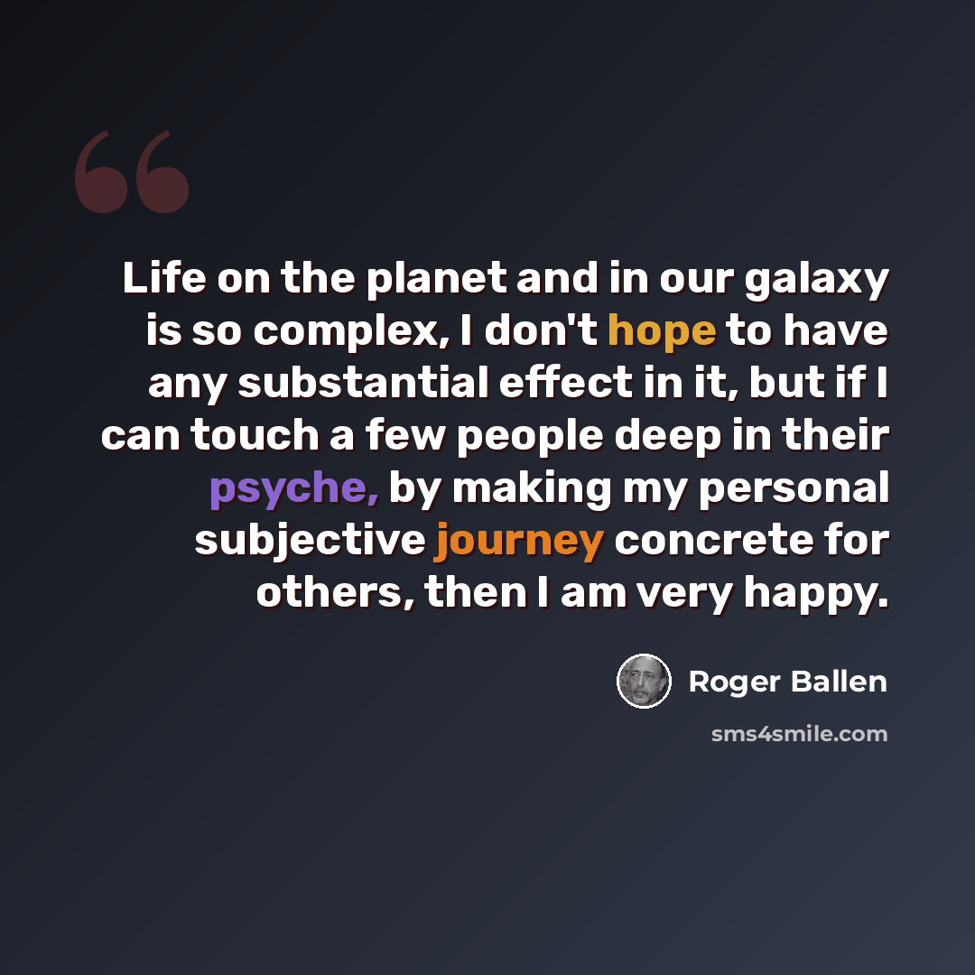“Life on the planet and in our galaxy is so complex, I don't hope to have any substantial effect in it, but if I can touch a few people deep in their psyche, by making my personal subjective journey concrete for others, then I am very happy.” quote by Roger Ballen
