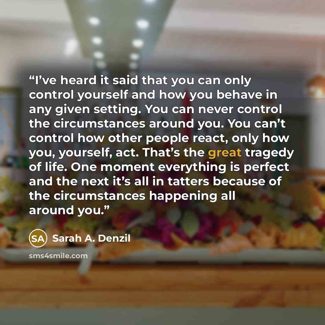 “I’ve heard it said that you can only control yourself and how you behave in any given setting. You can never control the circumstances around you. You can’t control how other people react, only how you, yourself, act. That’s the great tragedy of life. One moment everything is perfect and the next…” quote by Sarah A. Denzil