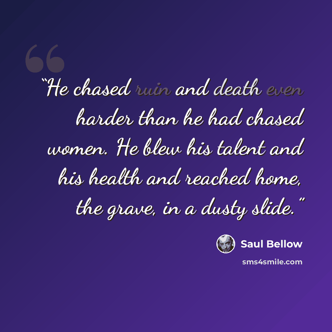 “He chased ruin and death even harder than he had chased women. He blew his talent and his health and reached home, the grave, in a dusty slide.” quote by Saul Bellow