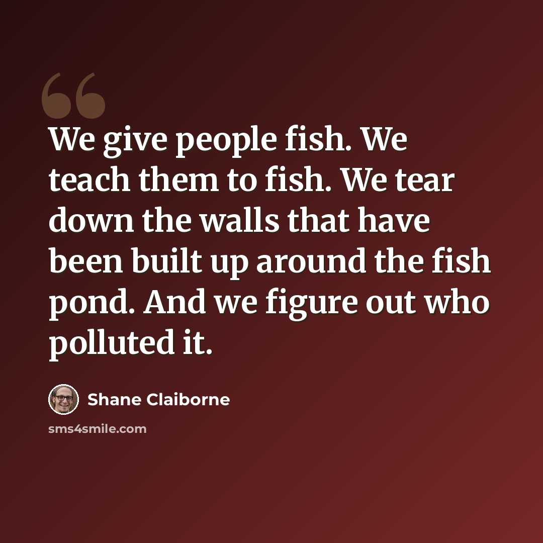 “We give people fish. We teach them to fish. We tear down the walls that have been built up around the fish pond. And we figure out who polluted it.” quote by Shane Claiborne