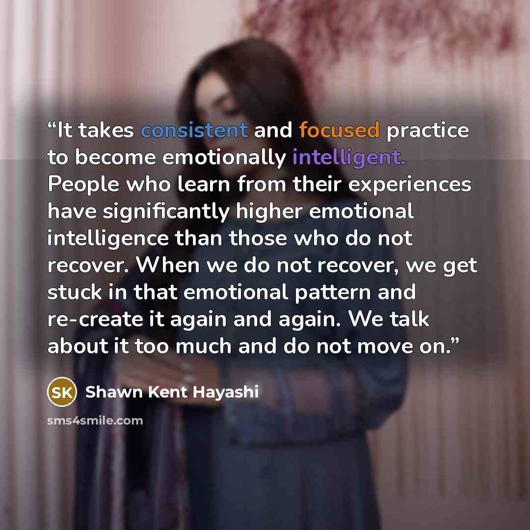 “It takes consistent and focused practice to become emotionally intelligent. People who learn from their experiences have significantly higher emotional intelligence than those who do not recover. When we do not recover, we get stuck in that emotional pattern and re-create it again and again. We…” quote by Shawn Kent Hayashi