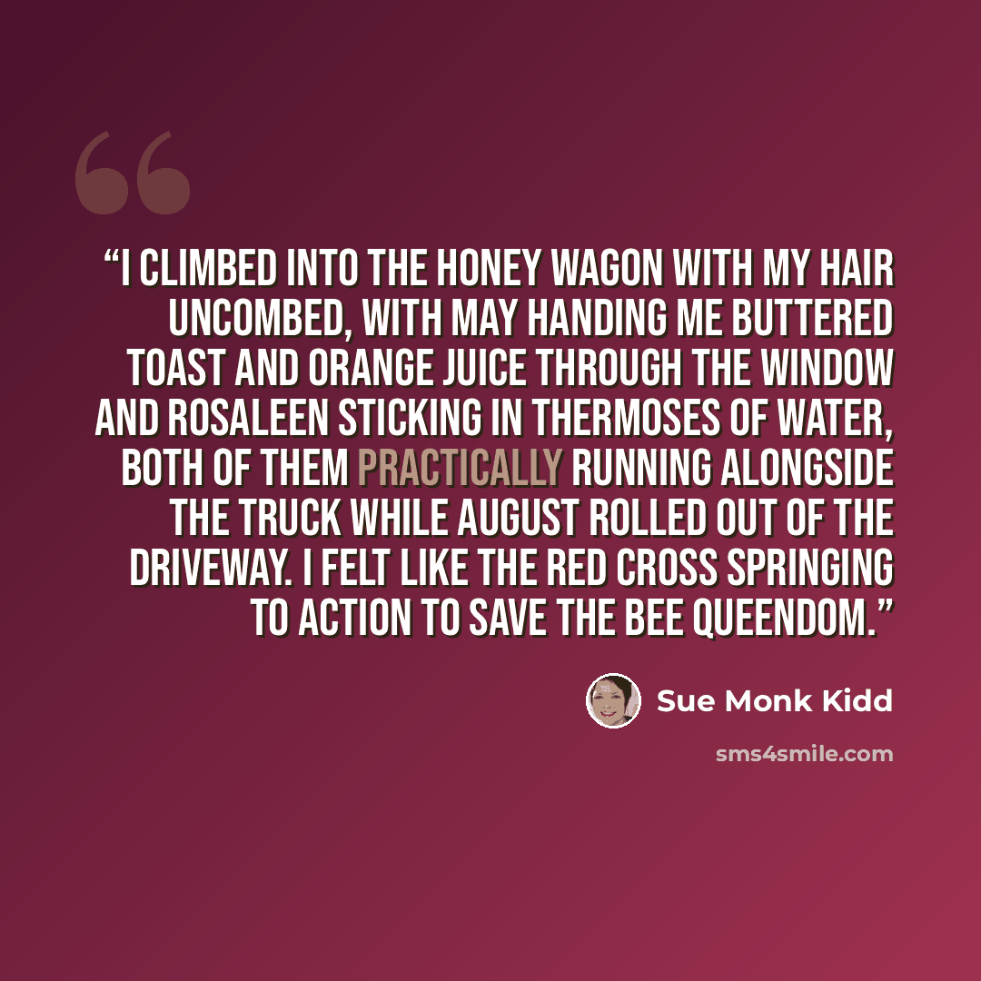 “I climbed into the honey wagon with my hair uncombed, with May handing me buttered toast and orange juice through the window and Rosaleen sticking in thermoses of water, both of them practically running alongside the truck while August rolled out of the driveway. I felt like the Red Cross…” quote by Sue Monk Kidd