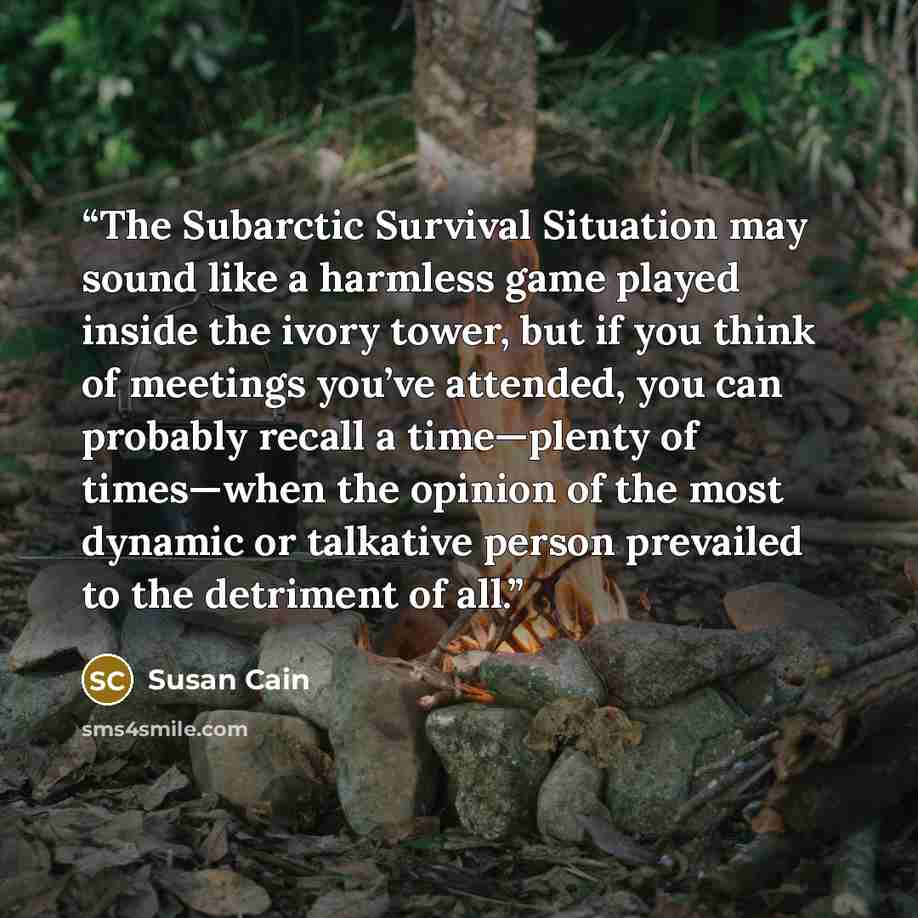“The Subarctic Survival Situation may sound like a harmless game played inside the ivory tower, but if you think of meetings you’ve attended, you can probably recall a time—plenty of times—when the opinion of the most dynamic or talkative person prevailed to the detriment of all.” quote by Susan Cain