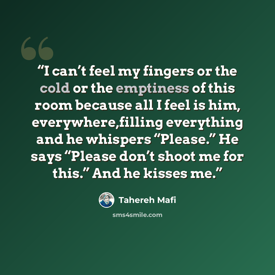 “I can’t feel my fingers or the cold or the emptiness of this room because all I feel is him, everywhere,filling everything and he whispers “Please.” He says “Please don’t shoot me for this.” And he kisses me.” quote by Tahereh Mafi