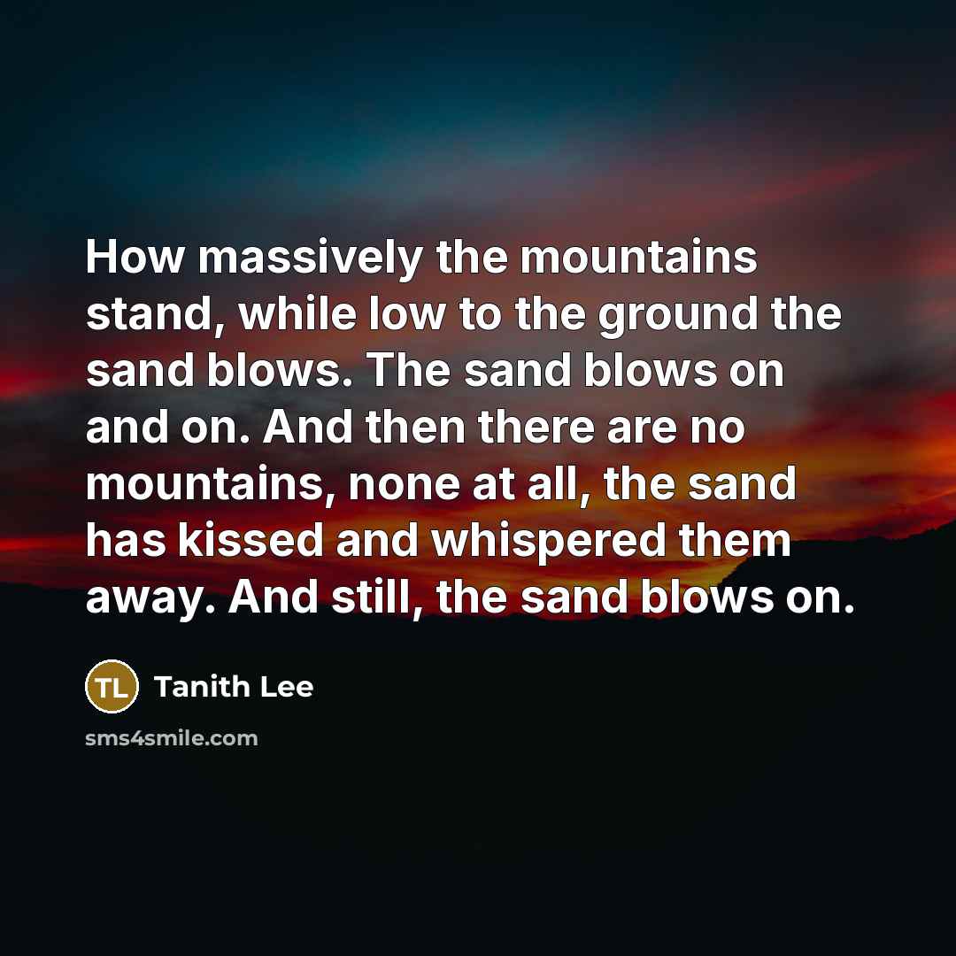 “How massively the mountains stand, while low to the ground the sand blows. The sand blows on and on. And then there are no mountains, none at all, the sand has kissed and whispered them away. And still, the sand blows on.” quote by Tanith Lee