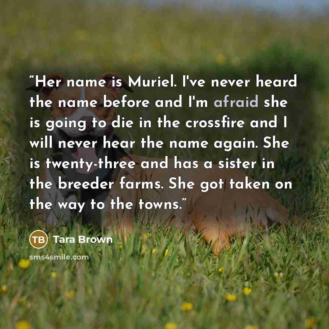 “Her name is Muriel. I've never heard the name before and I'm afraid she is going to die in the crossfire and I will never hear the name again. She is twenty-three and has a sister in the breeder farms. She got taken on the way to the towns.” quote by Tara Brown