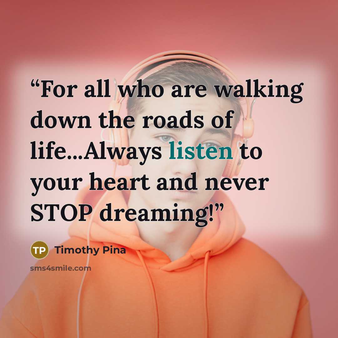 “For all who are walking down the roads of life...Always listen to your heart and never STOP dreaming!” quote by Timothy Pina