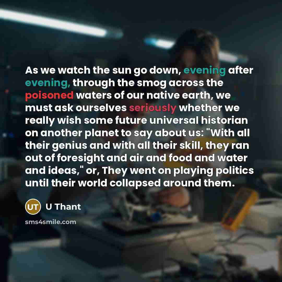 “As we watch the sun go down, evening after evening, through the smog across the poisoned waters of our native earth, we must ask ourselves seriously whether we really wish some future universal historian on another planet to say about us: "With all their genius and with all their skill, they ran…” quote by U Thant