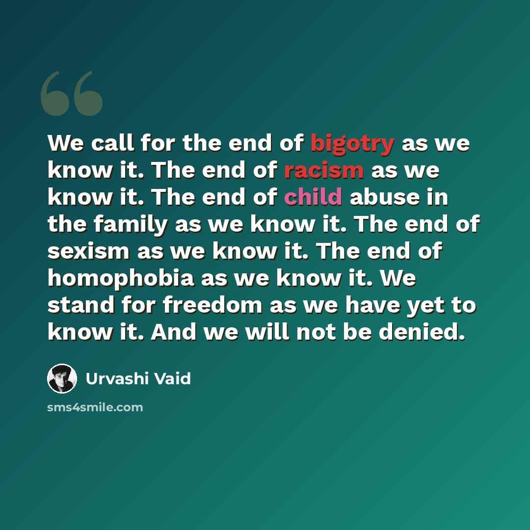 “We call for the end of bigotry as we know it. The end of racism as we know it. The end of child abuse in the family as we know it. The end of sexism as we know it. The end of homophobia as we know it. We stand for freedom as we have yet to know it. And we will not be denied.” quote by Urvashi Vaid