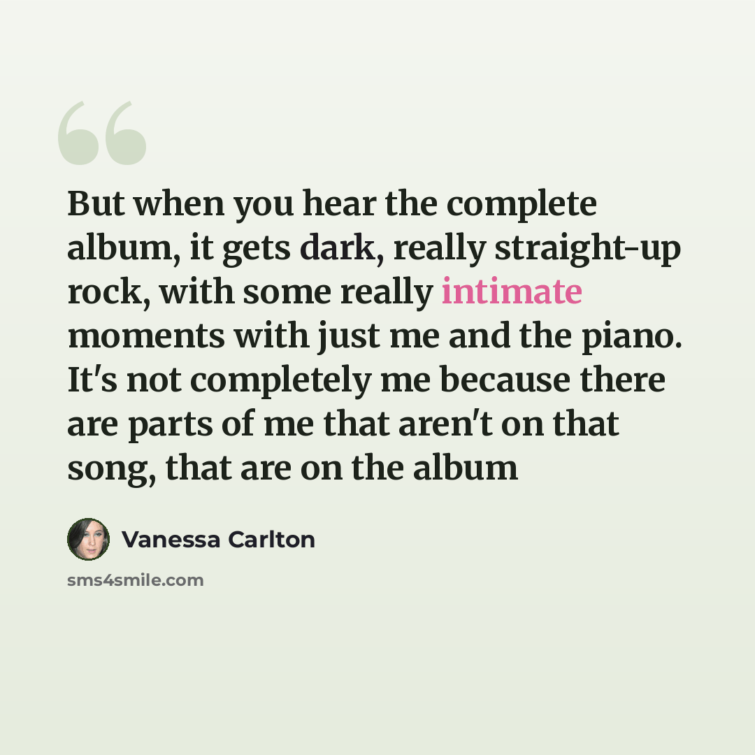 “But when you hear the complete album, it gets dark, really straight-up rock, with some really intimate moments with just me and the piano. It's not completely me because there are parts of me that aren't on that song, that are on the album” quote by Vanessa Carlton