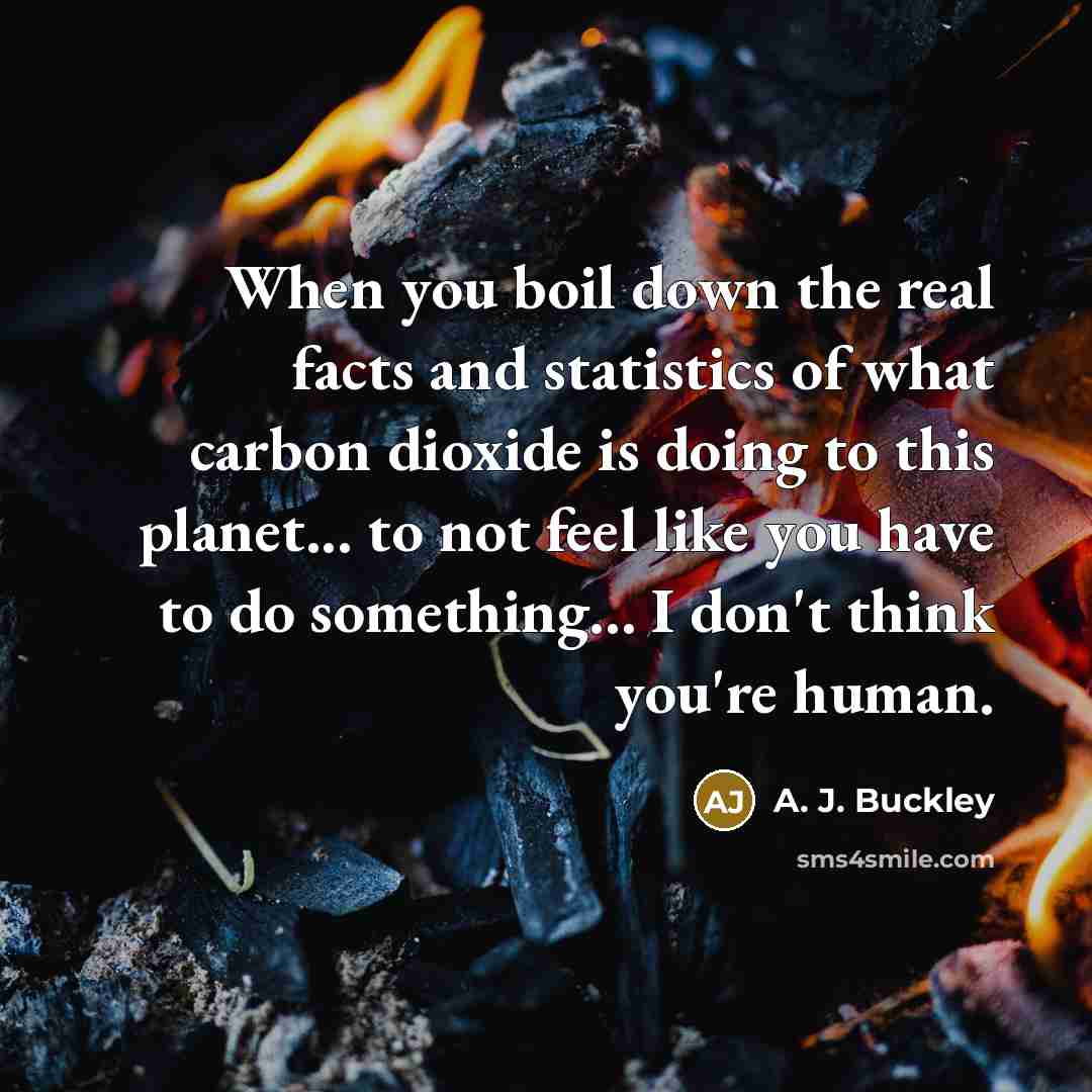 “When you boil down the real facts and statistics of what carbon dioxide is doing to this planet... to not feel like you have to do something... I don't think you're human.” quote by A. J. Buckley