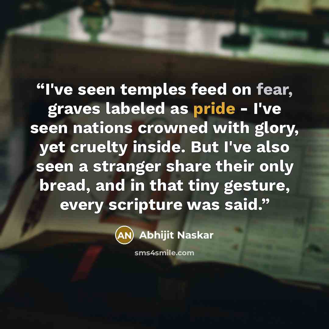 “I've seen temples feed on fear, graves labeled as pride - I've seen nations crowned with glory, yet cruelty inside. But I've also seen a stranger share their only bread, and in that tiny gesture, every scripture was said.” quote by Abhijit Naskar